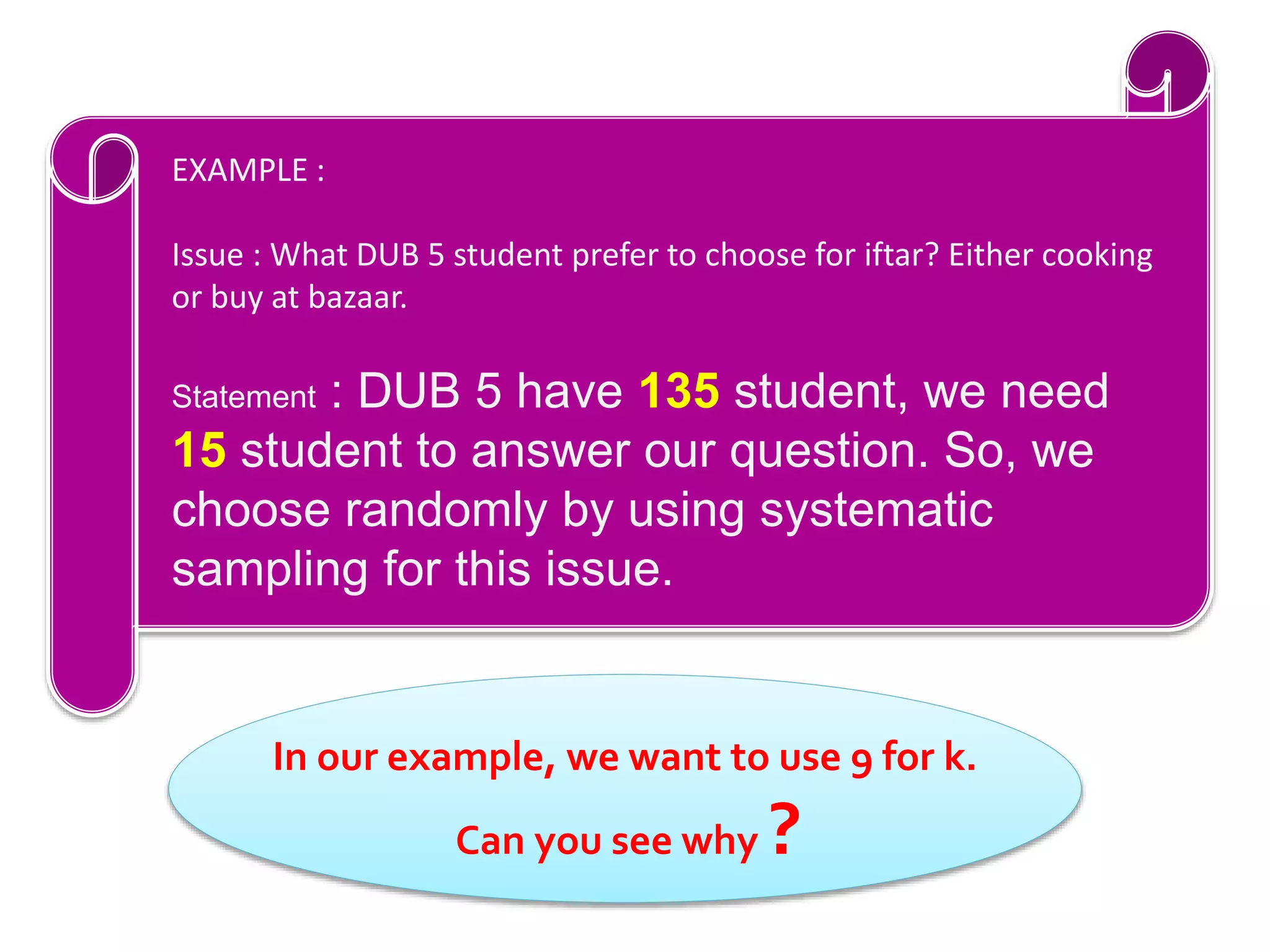In our example, we want to use 9 for k.
Can you see why ?
EXAMPLE :
Issue : What DUB 5 student prefer to choose for iftar? Either cooking
or buy at bazaar.
Statement : DUB 5 have 135 student, we need
15 student to answer our question. So, we
choose randomly by using systematic
sampling for this issue.