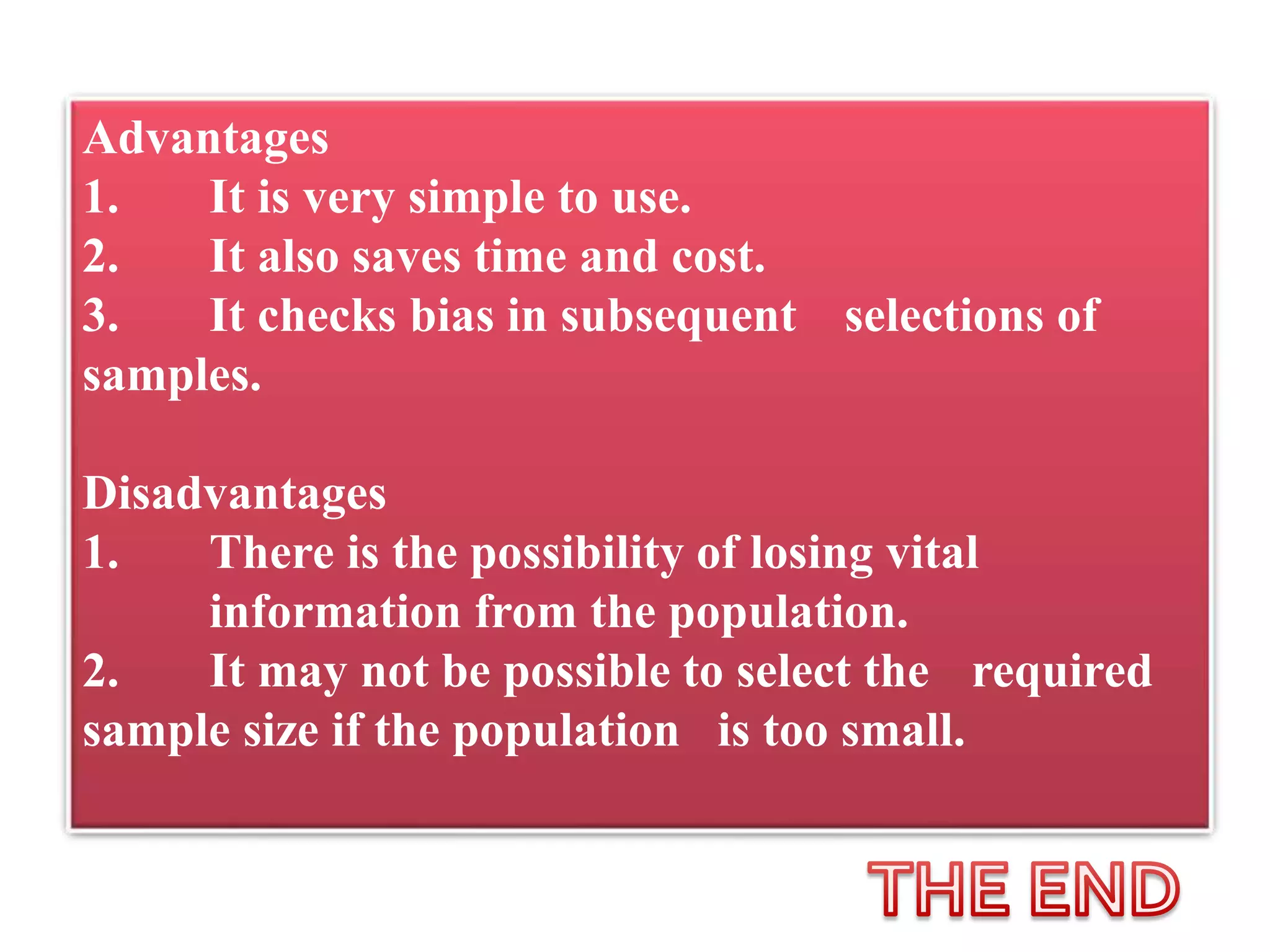 Advantages
1. It is very simple to use.
2. It also saves time and cost.
3. It checks bias in subsequent selections of
samples.
Disadvantages
1. There is the possibility of losing vital
information from the population.
2. It may not be possible to select the required
sample size if the population is too small.