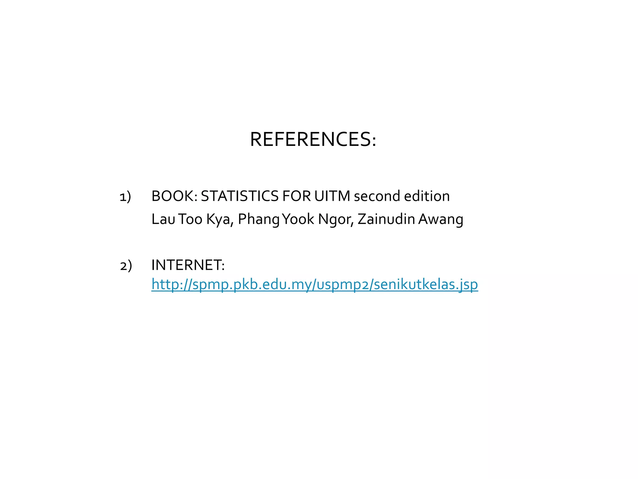REFERENCES:
1) BOOK: STATISTICS FOR UITM second edition
LauToo Kya, PhangYook Ngor, Zainudin Awang
2) INTERNET:
http://spmp.pkb.edu.my/uspmp2/senikutkelas.jsp