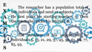 The researcher has a population total of
100 individuals and need 12 subjects.
He first picks his starting number, 5. Then
the researcher picks his interval, 8.
The members of his sample will be
individuals 5, 13, 21, 29, 37, 45, 53, 61, 69, 77,
85, 93.
E
X
A
M
P
L
E
S
 