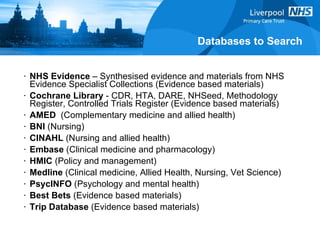 Databases to Search NHS Evidence  – Synthesised evidence and materials from NHS Evidence Specialist Collections (Evidence based materials) Cochrane Library  - CDR, HTA, DARE, NHSeed, Methodology Register, Controlled Trials Register (Evidence based materials) AMED   (Complementary medicine and allied health) BNI  (Nursing) CINAHL  (Nursing and allied health) Embase  (Clinical medicine and pharmacology) HMIC  (Policy and management) Medline  (Clinical medicine, Allied Health, Nursing, Vet Science) PsycINFO  (Psychology and mental health) Best Bets  (Evidence based materials)  Trip Database  (Evidence based materials) 