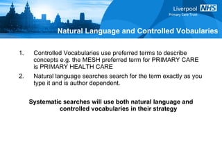 Controlled Vocabularies use preferred terms to describe concepts e.g. the MESH preferred term for PRIMARY CARE is PRIMARY HEALTH CARE  Natural language searches search for the term exactly as you type it and is author dependent. Systematic searches will use both natural language and controlled vocabularies in their strategy Natural Language and Controlled Vobaularies 