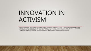 INNOVATION IN
ACTIVISM
A SYSTEM FOR DESIGNING BETTER EDUCATION PROGRAMS, ADVOCACY STRATEGIES,
FUNDRAISING EFFORTS, SOCIAL MARKETING CAMPAIGNS, AND MORE
 