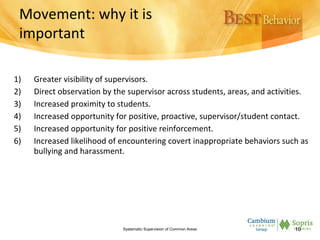 Movement: why it is
important
1) Greater visibility of supervisors.
2) Direct observation by the supervisor across students, areas, and activities.
3) Increased proximity to students.
4) Increased opportunity for positive, proactive, supervisor/student contact.
5) Increased opportunity for positive reinforcement.
6) Increased likelihood of encountering covert inappropriate behaviors such as
bullying and harassment.
Systematic Supervision of Common Areas 10
 
