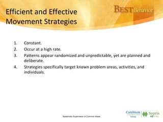 Efficient and Effective
Movement Strategies
1. Constant.
2. Occur at a high rate.
3. Patterns appear randomized and unpredictable, yet are planned and
deliberate.
4. Strategies specifically target known problem areas, activities, and
individuals.
Systematic Supervision of Common Areas 11
 