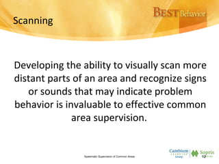 Scanning
Developing the ability to visually scan more
distant parts of an area and recognize signs
or sounds that may indicate problem
behavior is invaluable to effective common
area supervision.
Systematic Supervision of Common Areas 12
 