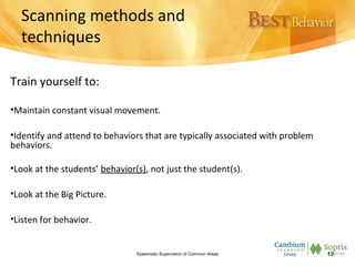 Scanning methods and
techniques
Train yourself to:
•Maintain constant visual movement.
•Identify and attend to behaviors that are typically associated with problem
behaviors.
•Look at the students’ behavior(s), not just the student(s).
•Look at the Big Picture.
•Listen for behavior.
Systematic Supervision of Common Areas 13
 