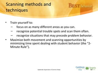 Scanning methods and
techniques
• Train yourself to:
– focus on as many different areas as you can.
– recognize potential trouble spots and scan them often.
– recognize situations that may precede problem behavior.
• Maximize both movement and scanning opportunities by
minimizing time spent dealing with student behavior (the “2-
Minute Rule”).
Systematic Supervision of Common Areas 14
 