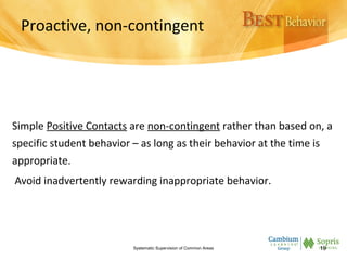 Proactive, non-contingent
Simple Positive Contacts are non-contingent rather than based on, a
specific student behavior – as long as their behavior at the time is
appropriate.
Avoid inadvertently rewarding inappropriate behavior.
Systematic Supervision of Common Areas 19
 
