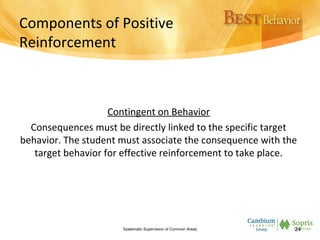 Components of Positive
Reinforcement
Contingent on Behavior
Consequences must be directly linked to the specific target
behavior. The student must associate the consequence with the
target behavior for effective reinforcement to take place.
Systematic Supervision of Common Areas 24
 