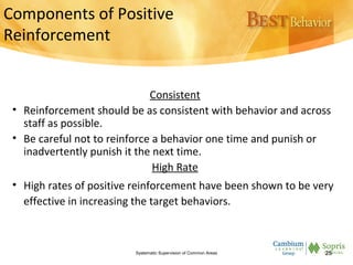 Components of Positive
Reinforcement
Consistent
• Reinforcement should be as consistent with behavior and across
staff as possible.
• Be careful not to reinforce a behavior one time and punish or
inadvertently punish it the next time.
High Rate
• High rates of positive reinforcement have been shown to be very
effective in increasing the target behaviors.
Systematic Supervision of Common Areas 25
 