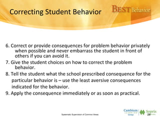 Correcting Student Behavior
6. Correct or provide consequences for problem behavior privately
when possible and never embarrass the student in front of
others if you can avoid it.
7. Give the student choices on how to correct the problem
behavior.
8. Tell the student what the school prescribed consequence for the
particular behavior is – use the least aversive consequences
indicated for the behavior.
9. Apply the consequence immediately or as soon as practical.
Systematic Supervision of Common Areas 28
 