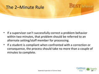 The 2–Minute Rule
• If a supervisor can’t successfully correct a problem behavior
within two minutes, that problem should be referred to an
alternate setting/staff member for processing.
• If a student is compliant when confronted with a correction or
consequence, the process should take no more than a couple of
minutes to complete.
Systematic Supervision of Common Areas 29
 