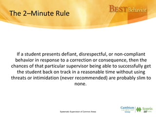 The 2–Minute Rule
If a student presents defiant, disrespectful, or non-compliant
behavior in response to a correction or consequence, then the
chances of that particular supervisor being able to successfully get
the student back on track in a reasonable time without using
threats or intimidation (never recommended) are probably slim to
none.
Systematic Supervision of Common Areas 30
 