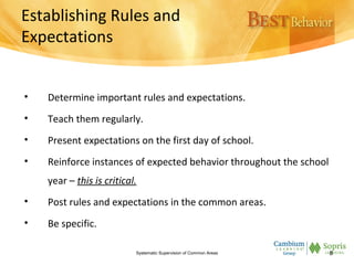Establishing Rules and
Expectations
• Determine important rules and expectations.
• Teach them regularly.
• Present expectations on the first day of school.
• Reinforce instances of expected behavior throughout the school
year – this is critical.
• Post rules and expectations in the common areas.
• Be specific.
Systematic Supervision of Common Areas 8
 