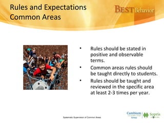 Rules and Expectations
Common Areas
• Rules should be stated in
positive and observable
terms.
• Common areas rules should
be taught directly to students.
• Rules should be taught and
reviewed in the specific area
at least 2-3 times per year.
Systematic Supervision of Common Areas 9
 