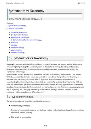 Systematics vs taxonomy.md 2024-01-19
1 / 3
Systematics vs Taxonomy
BY: MUHAMMAD MOHSIN(BS HONS.Zoology)
Contents:
1- Systematics vs taxonomy
2- Types of systematics
numerical systematics
biochemical systematics
experimental systematics
3- Contributions of systematics to biology
evolution
ecology
molecular biology
applied biology
theoretical biology
1- Systematics vs Taxonomy.
Systematics is the study of diversification of living forms and, both past and present, and the relationships
among living things through time.Taxonomy refers to the science of naming, describing, and classifying
organisms. It involves creating a hierarchical system of categories based on shared characteristics and
evolutionary relationships.
Systematics encompass taxonomy but also include the study of evolutionary history, genetics and ecology.
While taxonomy and systematics are closely related, they are not interchangeable terms. Taxonomy is
concerned with the naming and classification of organisms, while systematics is more focused on
understanding the relationships between them. Both are essential for understanding the diversity of life on
Earth and how different species are related to one another.It involves grouping organisms into categories or
taxa, based on similarities and differences in their physical and genetic traits. Taxonomy provides a systematic
way of organizing and cataloging the diversity of life on Earth, making it easier for scientists to study
evolutionary relationships between different species.
2- Types of systematics.
The new systematics may be divided into following branches:
Numerical Systematics.
This type of systematics is based on bio-statistical method in identification and classification of animals.
This branch is called biometry.
Biochemical systematics.
 
