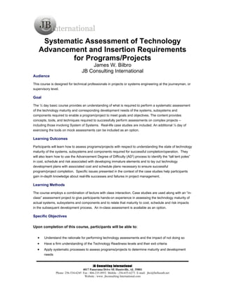 Systematic Assessment of Technology
   Advancement and Insertion Requirements
           for Programs/Projects
                                      James W. Bilbro
                                  JB Consulting International
Audience

This course is designed for technical professionals in projects or systems engineering at the journeyman, or
supervisory level.

Goal

The ½ day basic course provides an understanding of what is required to perform a systematic assessment
of the technology maturity and corresponding development needs of the systems, subsystems and
components required to enable a program/project to meet goals and objectives. The content provides
concepts, tools, and techniques required to successfully perform assessments on complex projects –
including those involving System of Systems. Real-life case studies are included. An additional ½ day of
exercising the tools on mock assessments can be included as an option.

Learning Outcomes

Participants will learn how to assess programs/projects with respect to understanding the state of technology
maturity of the systems, subsystems and components required for successful completion/operation. They
will also learn how to use the Advancement Degree of Difficulty (AD2) process to identify the “tall tent poles”
in cost, schedule and risk associated with developing immature elements and to lay out technology
development plans with associated cost and schedule plans necessary to ensure successful
program/project completion. Specific issues presented in the context of the case studies help participants
gain in-depth knowledge about real-life successes and failures in project management.

Learning Methods

The course employs a combination of lecture with class interaction. Case studies are used along with an “in-
class” assessment project to give participants hands-on experience in assessing the technology maturity of
actual systems, subsystems and components and to relate that maturity to cost, schedule and risk impacts
in the subsequent development process. An in-class assessment is available as an option.

Specific Objectives

Upon completion of this course, participants will be able to:

   •   Understand the rationale for performing technology assessments and the impact of not doing so
   •   Have a firm understanding of the Technology Readiness levels and their exit criteria
   •   Apply systematic processes to assess programs/projects to determine maturity and development
       needs


                                           JB Consulting International
                                   4017 Panorama Drive SE Huntsville, AL 35801
               Phone: 256-534-6245 Fax : 866-235-8953 Mobile : 256-655-6273 E-mail: jbci@bellsouth.net
                                    Website : www. jbconsulting International.com
 