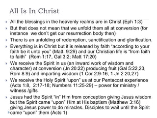 All Is In Christ
 All the blessings in the heavenly realms are in Christ (Eph 1:3)
 But that does not mean that we unfold them all at conversion (for
instance we don’t get our resurrection body then)
 There is an unfolding of redemption, sanctification and glorification.
 Everything is in Christ but it is released by faith “according to your
faith be it unto you” (Matt. 9:29) and our Christian life is “from faith
to faith” (Rom 1:17, Gal 3:2; Matt 17:20)
 We receive the Spirit in us (an inward work of wisdom and
character) at conversion (Jn 20:22) producing fruit (Gal 5:22,23,
Rom 8:9) and imparting wisdom (1 Cor 2:9-16, 1 Jn 2:20,27)
 We receive the Holy Spirit “upon” us at our Pentecost experience
(Acts 1:8, 2:17-18; Numbers 11:25-29) – power for ministry /
witness /gifts
 Jesus had the Spirit “in” Him from conception giving Jesus wisdom
but the Spirit came “upon” Him at His baptism (Matthew 3:16)
giving Jesus power to do miracles. Disciples to wait until the Spirit
came “upon” them (Acts 1)
 