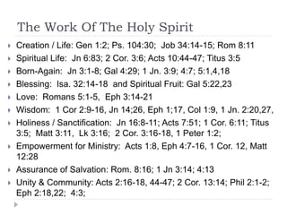 The Work Of The Holy Spirit
 Creation / Life: Gen 1:2; Ps. 104:30; Job 34:14-15; Rom 8:11
 Spiritual Life: Jn 6:83; 2 Cor. 3:6; Acts 10:44-47; Titus 3:5
 Born-Again: Jn 3:1-8; Gal 4:29; 1 Jn. 3:9; 4:7; 5:1,4,18
 Blessing: Isa. 32:14-18 and Spiritual Fruit: Gal 5:22,23
 Love: Romans 5:1-5, Eph 3:14-21
 Wisdom: 1 Cor 2:9-16, Jn 14;26, Eph 1;17, Col 1:9, 1 Jn. 2:20,27,
 Holiness / Sanctification: Jn 16:8-11; Acts 7:51; 1 Cor. 6:11; Titus
3:5; Matt 3:11, Lk 3:16; 2 Cor. 3:16-18, 1 Peter 1:2;
 Empowerment for Ministry: Acts 1:8, Eph 4:7-16, 1 Cor. 12, Matt
12:28
 Assurance of Salvation: Rom. 8:16; 1 Jn 3:14; 4:13
 Unity & Community: Acts 2:16-18, 44-47; 2 Cor. 13:14; Phil 2:1-2;
Eph 2:18,22; 4:3;
 