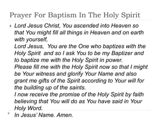 Prayer For Baptism In The Holy Spirit
 Lord Jesus Christ, You ascended into Heaven so
that You might fill all things in Heaven and on earth
with yourself,
Lord Jesus, You are the One who baptizes with the
Holy Spirit and so I ask You to be my Baptizer and
to baptize me with the Holy Spirit in power.
Please fill me with the Holy Spirit now so that I might
be Your witness and glorify Your Name and also
grant me gifts of the Spirit according to Your will for
the building up of the saints.
I now receive the promise of the Holy Spirit by faith
believing that You will do as You have said in Your
Holy Word.
In Jesus’ Name. Amen.
 