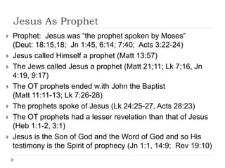 Jesus As Prophet
 Prophet: Jesus was “the prophet spoken by Moses”
(Deut: 18:15,18; Jn 1:45, 6:14; 7:40; Acts 3:22-24)
 Jesus called Himself a prophet (Matt 13:57)
 The Jews called Jesus a prophet (Matt 21;11; Lk 7;16, Jn
4:19, 9:17)
 The OT prophets ended w.ith John the Baptist
(Matt 11:11-13; Lk 7:26-28)
 The prophets spoke of Jesus (Lk 24:25-27, Acts 28:23)
 The OT prophets had a lesser revelation than that of Jesus
(Heb 1:1-2, 3:1)
 Jesus is the Son of God and the Word of God and so His
testimony is the Spirit of prophecy (Jn 1:1, 14:9; Rev 19:10)
 