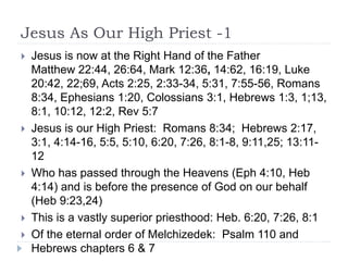 Jesus As Our High Priest -1
 Jesus is now at the Right Hand of the Father
Matthew 22:44, 26:64, Mark 12:36, 14:62, 16:19, Luke
20:42, 22;69, Acts 2:25, 2:33-34, 5:31, 7:55-56, Romans
8:34, Ephesians 1:20, Colossians 3:1, Hebrews 1:3, 1;13,
8:1, 10:12, 12:2, Rev 5:7
 Jesus is our High Priest: Romans 8:34; Hebrews 2:17,
3:1, 4:14-16, 5:5, 5:10, 6:20, 7:26, 8:1-8, 9:11,25; 13:11-
12
 Who has passed through the Heavens (Eph 4:10, Heb
4:14) and is before the presence of God on our behalf
(Heb 9:23,24)
 This is a vastly superior priesthood: Heb. 6:20, 7:26, 8:1
 Of the eternal order of Melchizedek: Psalm 110 and
Hebrews chapters 6 & 7
 