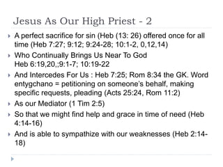 Jesus As Our High Priest - 2
 A perfect sacrifice for sin (Heb (13: 26) offered once for all
time (Heb 7:27; 9:12; 9:24-28; 10:1-2, 0,12,14)
 Who Continually Brings Us Near To God
Heb 6:19,20,;9:1-7; 10:19-22
 And Intercedes For Us : Heb 7:25; Rom 8:34 the GK. Word
entygchano = petitioning on someone’s behalf, making
specific requests, pleading (Acts 25:24, Rom 11:2)
 As our Mediator (1 Tim 2:5)
 So that we might find help and grace in time of need (Heb
4:14-16)
 And is able to sympathize with our weaknesses (Heb 2:14-
18)
 