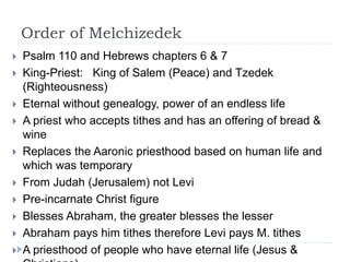 Order of Melchizedek
 Psalm 110 and Hebrews chapters 6 & 7
 King-Priest: King of Salem (Peace) and Tzedek
(Righteousness)
 Eternal without genealogy, power of an endless life
 A priest who accepts tithes and has an offering of bread &
wine
 Replaces the Aaronic priesthood based on human life and
which was temporary
 From Judah (Jerusalem) not Levi
 Pre-incarnate Christ figure
 Blesses Abraham, the greater blesses the lesser
 Abraham pays him tithes therefore Levi pays M. tithes
 A priesthood of people who have eternal life (Jesus &
 