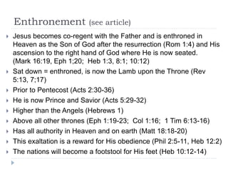 Enthronement (see article)
 Jesus becomes co-regent with the Father and is enthroned in
Heaven as the Son of God after the resurrection (Rom 1:4) and His
ascension to the right hand of God where He is now seated.
(Mark 16:19, Eph 1;20; Heb 1:3, 8:1; 10:12)
 Sat down = enthroned, is now the Lamb upon the Throne (Rev
5:13, 7;17)
 Prior to Pentecost (Acts 2:30-36)
 He is now Prince and Savior (Acts 5:29-32)
 Higher than the Angels (Hebrews 1)
 Above all other thrones (Eph 1:19-23; Col 1:16; 1 Tim 6:13-16)
 Has all authority in Heaven and on earth (Matt 18:18-20)
 This exaltation is a reward for His obedience (Phil 2:5-11, Heb 12:2)
 The nations will become a footstool for His feet (Heb 10:12-14)
 