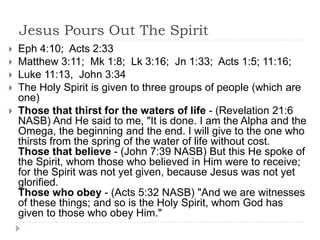 Jesus Pours Out The Spirit
 Eph 4:10; Acts 2:33
 Matthew 3:11; Mk 1:8; Lk 3:16; Jn 1:33; Acts 1:5; 11:16;
 Luke 11:13, John 3:34
 The Holy Spirit is given to three groups of people (which are
one)
 Those that thirst for the waters of life - (Revelation 21:6
NASB) And He said to me, "It is done. I am the Alpha and the
Omega, the beginning and the end. I will give to the one who
thirsts from the spring of the water of life without cost.
Those that believe - (John 7:39 NASB) But this He spoke of
the Spirit, whom those who believed in Him were to receive;
for the Spirit was not yet given, because Jesus was not yet
glorified.
Those who obey - (Acts 5:32 NASB) "And we are witnesses
of these things; and so is the Holy Spirit, whom God has
given to those who obey Him."
 