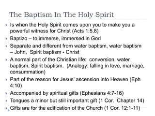 The Baptism In The Holy Spirit
 Is when the Holy Spirit comes upon you to make you a
powerful witness for Christ (Acts 1:5,8)
 Baptizo – to immerse, immersed in God
 Separate and different from water baptism, water baptism
– John, Spirit baptism - Christ
 A normal part of the Christian life: conversion, water
baptism, Spirit baptism. (Analogy: falling in love, marriage,
consummation)
 Part of the reason for Jesus’ ascension into Heaven (Eph
4:10)
 Accompanied by spiritual gifts (Ephesians 4:7-16)
 Tongues a minor but still important gift (1 Cor. Chapter 14)
 Gifts are for the edification of the Church (1 Cor. 12:1-11)
 