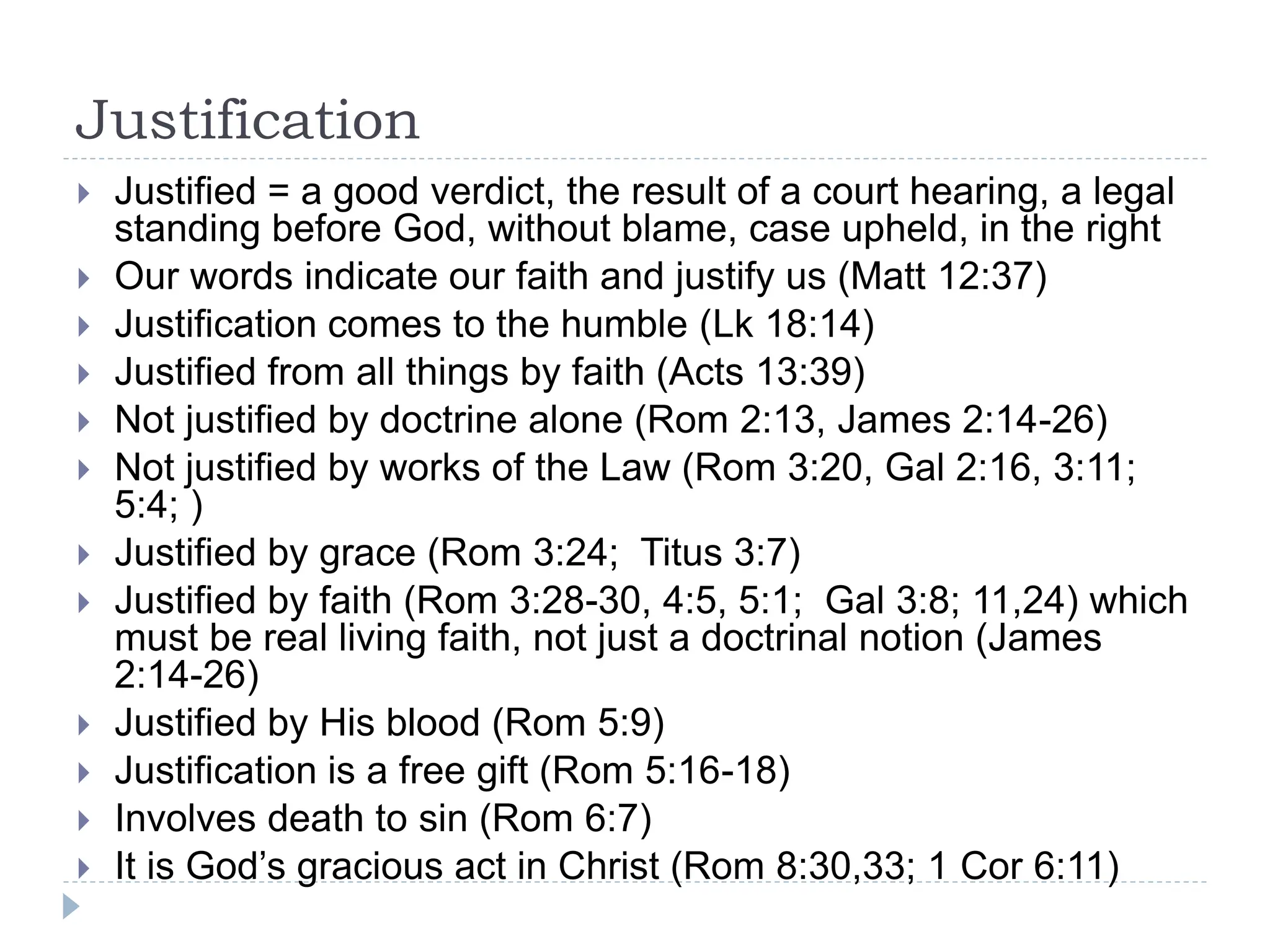 Justification
 Justified = a good verdict, the result of a court hearing, a legal
standing before God, without blame, case upheld, in the right
 Our words indicate our faith and justify us (Matt 12:37)
 Justification comes to the humble (Lk 18:14)
 Justified from all things by faith (Acts 13:39)
 Not justified by doctrine alone (Rom 2:13, James 2:14-26)
 Not justified by works of the Law (Rom 3:20, Gal 2:16, 3:11;
5:4; )
 Justified by grace (Rom 3:24; Titus 3:7)
 Justified by faith (Rom 3:28-30, 4:5, 5:1; Gal 3:8; 11,24) which
must be real living faith, not just a doctrinal notion (James
2:14-26)
 Justified by His blood (Rom 5:9)
 Justification is a free gift (Rom 5:16-18)
 Involves death to sin (Rom 6:7)
 It is God’s gracious act in Christ (Rom 8:30,33; 1 Cor 6:11)
 