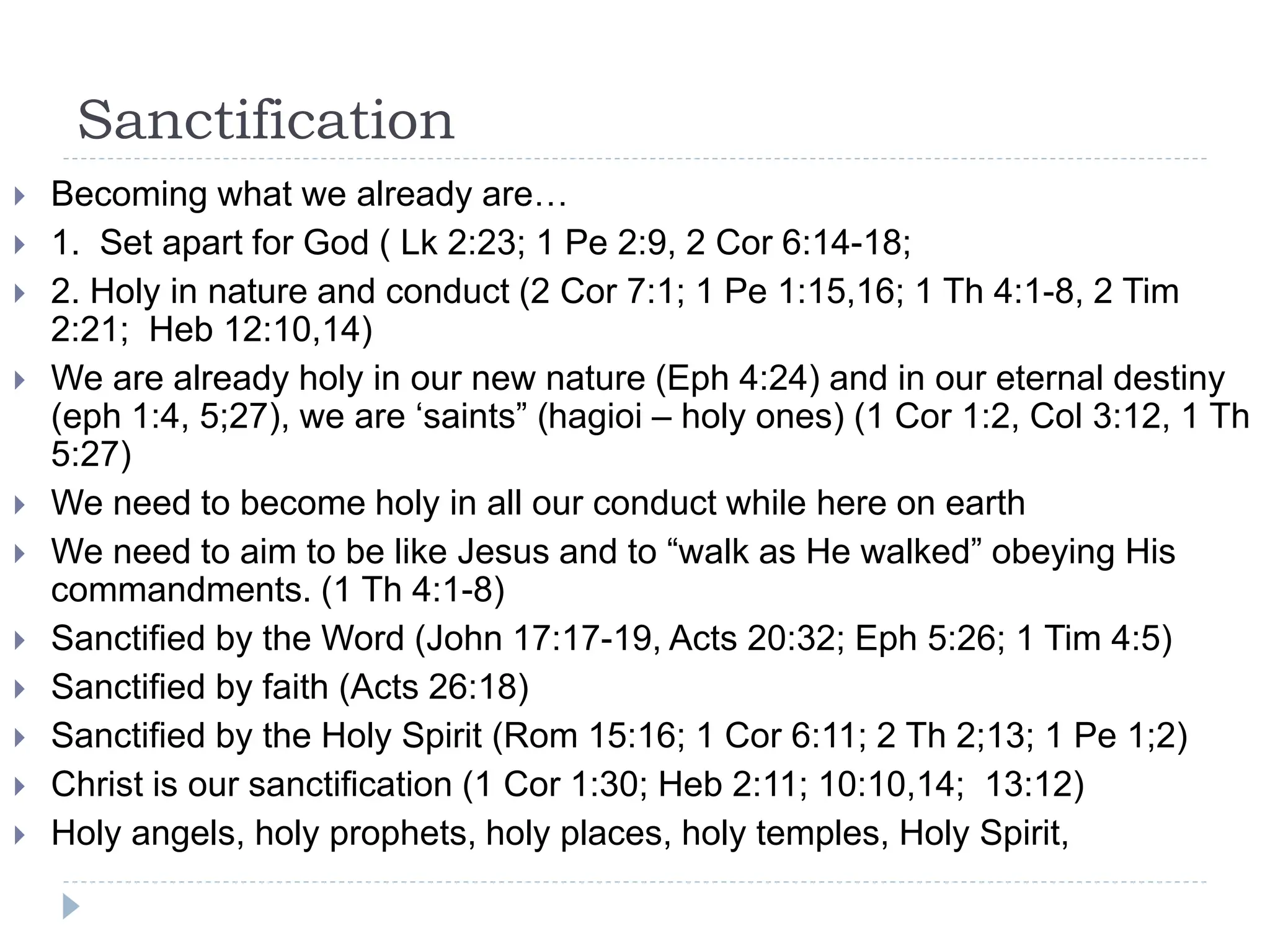 Sanctification
 Becoming what we already are…
 1. Set apart for God ( Lk 2:23; 1 Pe 2:9, 2 Cor 6:14-18;
 2. Holy in nature and conduct (2 Cor 7:1; 1 Pe 1:15,16; 1 Th 4:1-8, 2 Tim
2:21; Heb 12:10,14)
 We are already holy in our new nature (Eph 4:24) and in our eternal destiny
(eph 1:4, 5;27), we are ‘saints” (hagioi – holy ones) (1 Cor 1:2, Col 3:12, 1 Th
5:27)
 We need to become holy in all our conduct while here on earth
 We need to aim to be like Jesus and to “walk as He walked” obeying His
commandments. (1 Th 4:1-8)
 Sanctified by the Word (John 17:17-19, Acts 20:32; Eph 5:26; 1 Tim 4:5)
 Sanctified by faith (Acts 26:18)
 Sanctified by the Holy Spirit (Rom 15:16; 1 Cor 6:11; 2 Th 2;13; 1 Pe 1;2)
 Christ is our sanctification (1 Cor 1:30; Heb 2:11; 10:10,14; 13:12)
 Holy angels, holy prophets, holy places, holy temples, Holy Spirit,
 