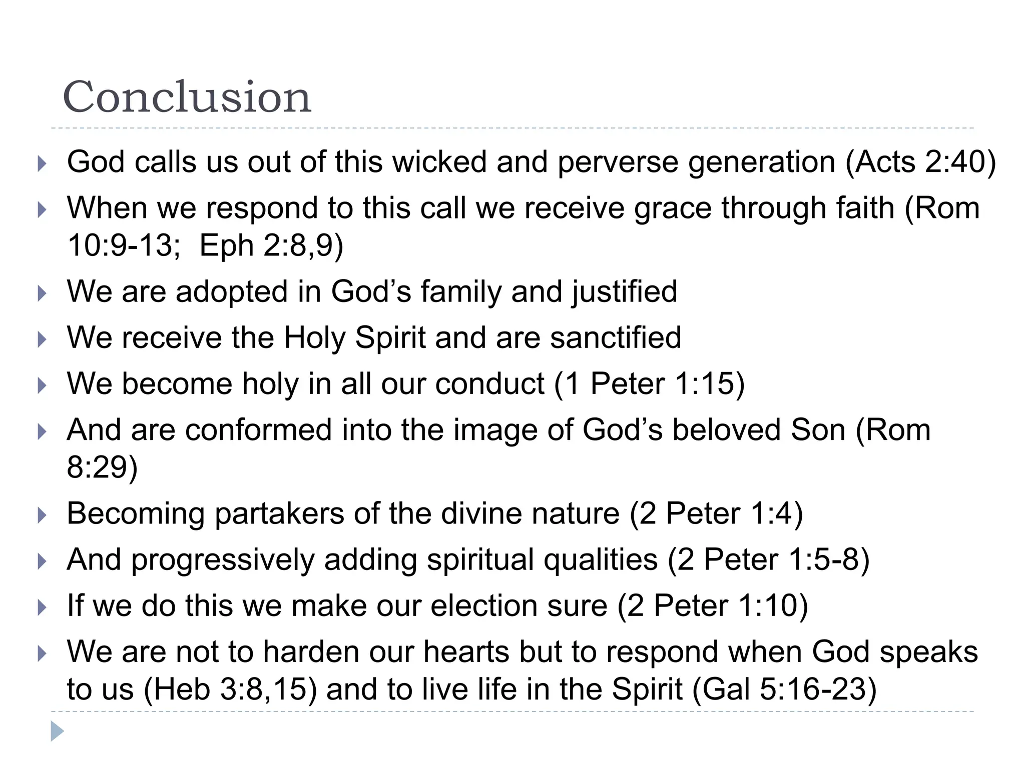 Conclusion
 God calls us out of this wicked and perverse generation (Acts 2:40)
 When we respond to this call we receive grace through faith (Rom
10:9-13; Eph 2:8,9)
 We are adopted in God’s family and justified
 We receive the Holy Spirit and are sanctified
 We become holy in all our conduct (1 Peter 1:15)
 And are conformed into the image of God’s beloved Son (Rom
8:29)
 Becoming partakers of the divine nature (2 Peter 1:4)
 And progressively adding spiritual qualities (2 Peter 1:5-8)
 If we do this we make our election sure (2 Peter 1:10)
 We are not to harden our hearts but to respond when God speaks
to us (Heb 3:8,15) and to live life in the Spirit (Gal 5:16-23)
 