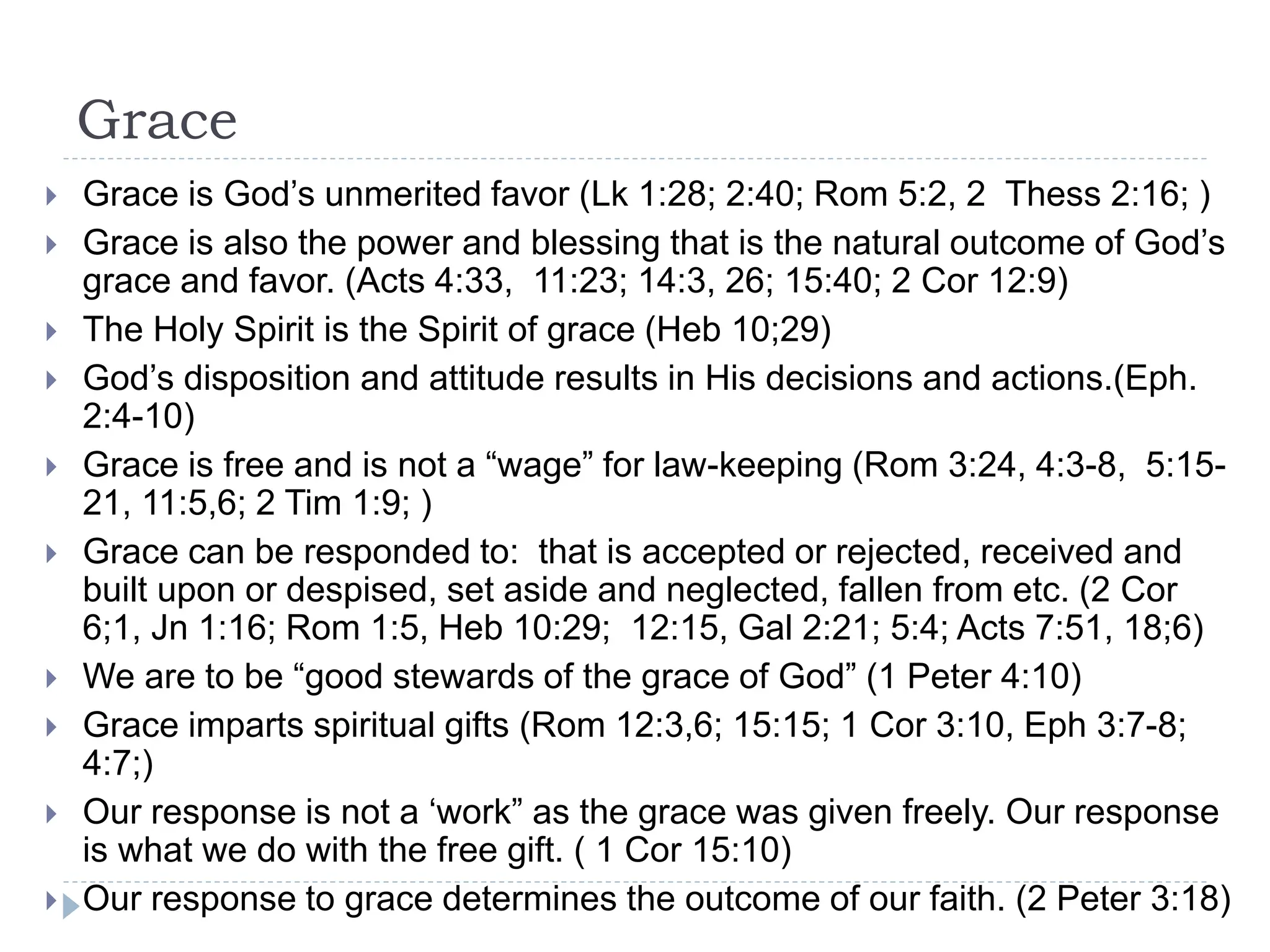 Grace
 Grace is God’s unmerited favor (Lk 1:28; 2:40; Rom 5:2, 2 Thess 2:16; )
 Grace is also the power and blessing that is the natural outcome of God’s
grace and favor. (Acts 4:33, 11:23; 14:3, 26; 15:40; 2 Cor 12:9)
 The Holy Spirit is the Spirit of grace (Heb 10;29)
 God’s disposition and attitude results in His decisions and actions.(Eph.
2:4-10)
 Grace is free and is not a “wage” for law-keeping (Rom 3:24, 4:3-8, 5:15-
21, 11:5,6; 2 Tim 1:9; )
 Grace can be responded to: that is accepted or rejected, received and
built upon or despised, set aside and neglected, fallen from etc. (2 Cor
6;1, Jn 1:16; Rom 1:5, Heb 10:29; 12:15, Gal 2:21; 5:4; Acts 7:51, 18;6)
 We are to be “good stewards of the grace of God” (1 Peter 4:10)
 Grace imparts spiritual gifts (Rom 12:3,6; 15:15; 1 Cor 3:10, Eph 3:7-8;
4:7;)
 Our response is not a ‘work” as the grace was given freely. Our response
is what we do with the free gift. ( 1 Cor 15:10)
 Our response to grace determines the outcome of our faith. (2 Peter 3:18)
 