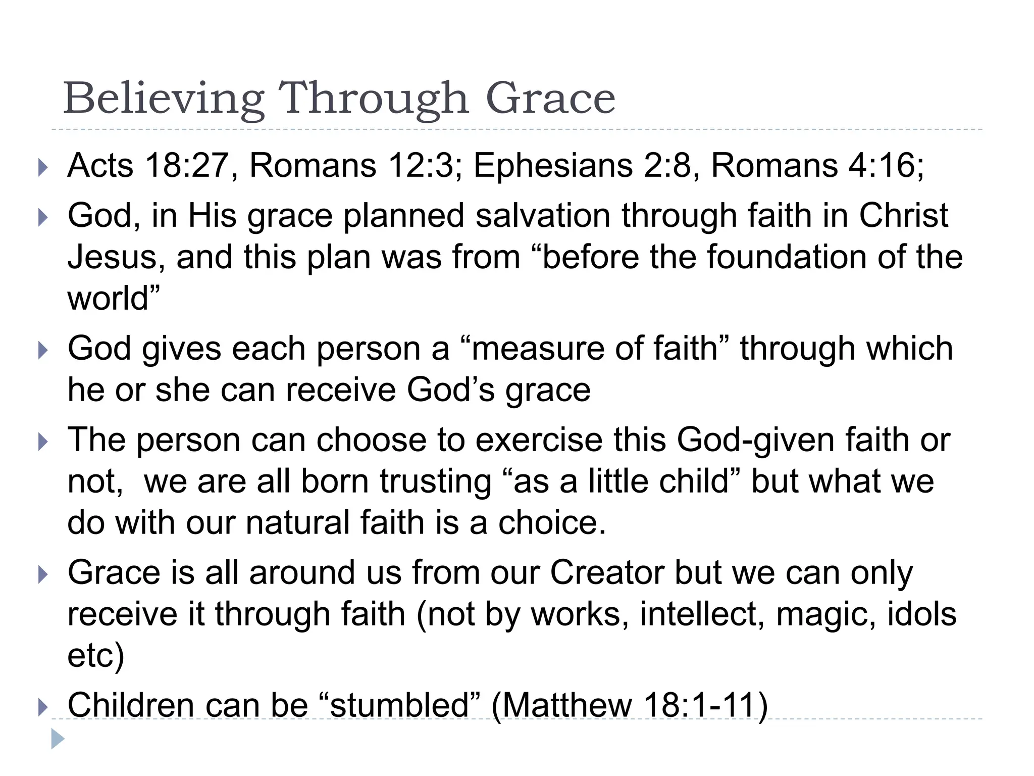 Believing Through Grace
 Acts 18:27, Romans 12:3; Ephesians 2:8, Romans 4:16;
 God, in His grace planned salvation through faith in Christ
Jesus, and this plan was from “before the foundation of the
world”
 God gives each person a “measure of faith” through which
he or she can receive God’s grace
 The person can choose to exercise this God-given faith or
not, we are all born trusting “as a little child” but what we
do with our natural faith is a choice.
 Grace is all around us from our Creator but we can only
receive it through faith (not by works, intellect, magic, idols
etc)
 Children can be “stumbled” (Matthew 18:1-11)
 