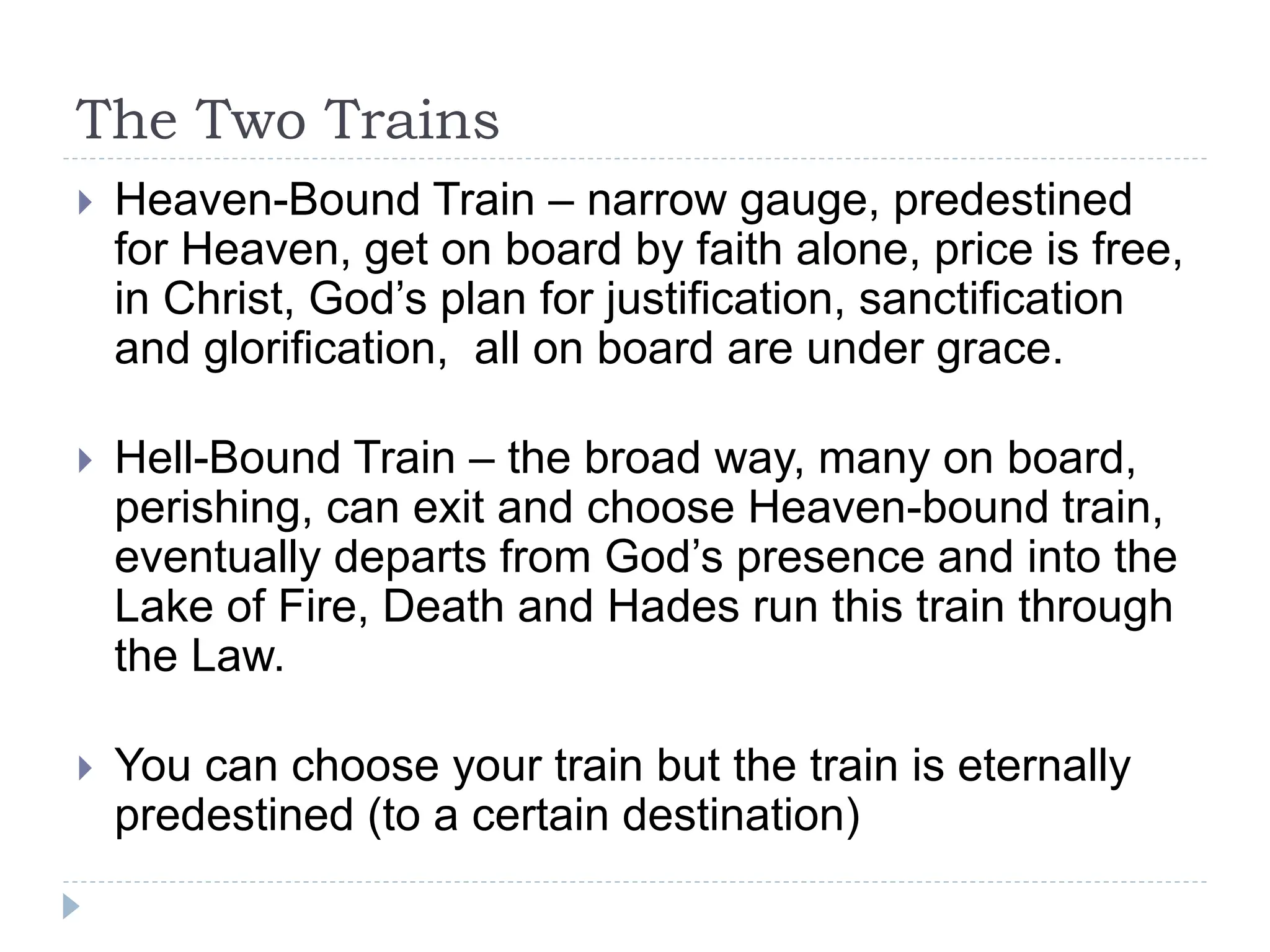 The Two Trains
 Heaven-Bound Train – narrow gauge, predestined
for Heaven, get on board by faith alone, price is free,
in Christ, God’s plan for justification, sanctification
and glorification, all on board are under grace.
 Hell-Bound Train – the broad way, many on board,
perishing, can exit and choose Heaven-bound train,
eventually departs from God’s presence and into the
Lake of Fire, Death and Hades run this train through
the Law.
 You can choose your train but the train is eternally
predestined (to a certain destination)
 