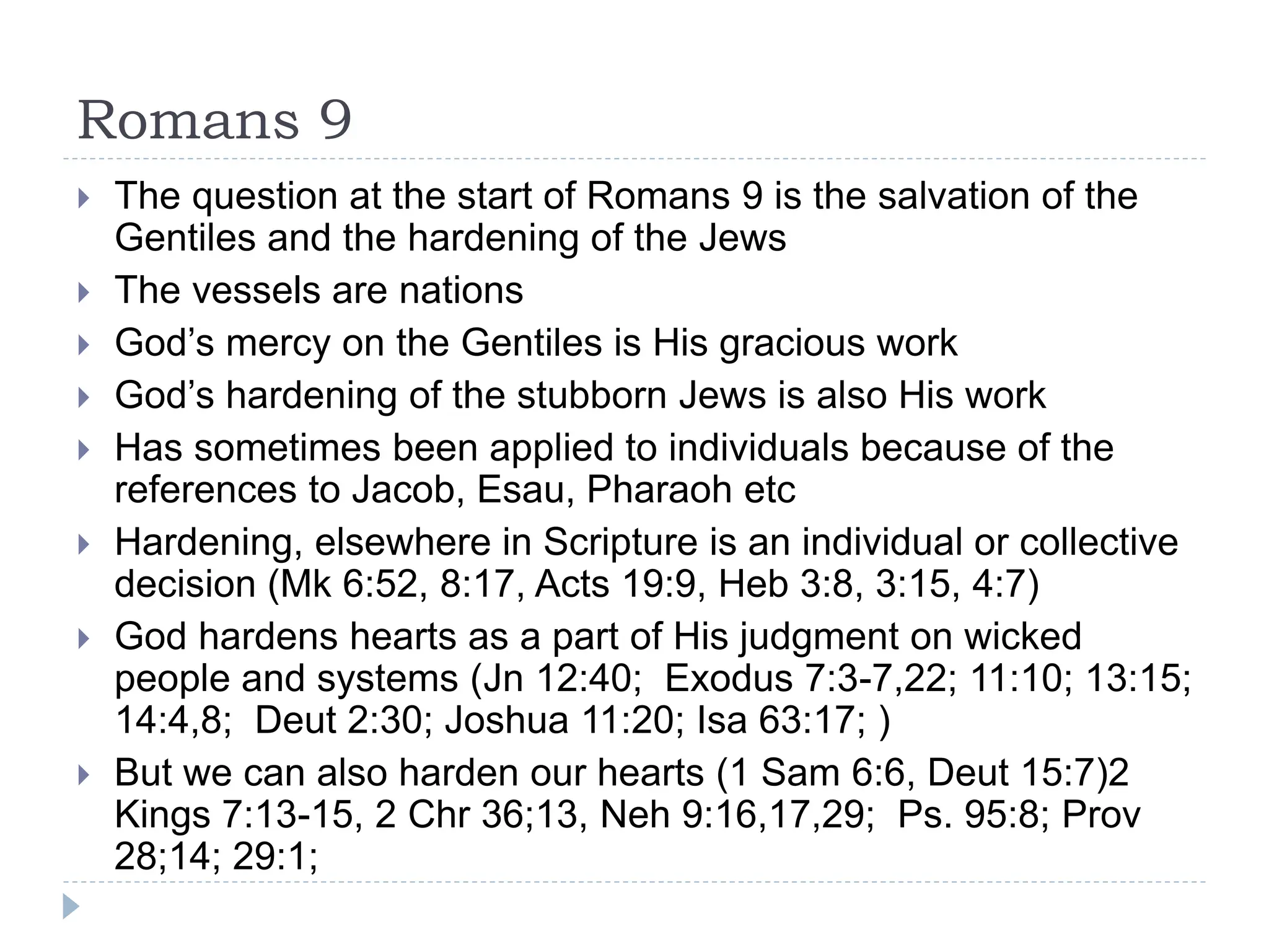 Romans 9
 The question at the start of Romans 9 is the salvation of the
Gentiles and the hardening of the Jews
 The vessels are nations
 God’s mercy on the Gentiles is His gracious work
 God’s hardening of the stubborn Jews is also His work
 Has sometimes been applied to individuals because of the
references to Jacob, Esau, Pharaoh etc
 Hardening, elsewhere in Scripture is an individual or collective
decision (Mk 6:52, 8:17, Acts 19:9, Heb 3:8, 3:15, 4:7)
 God hardens hearts as a part of His judgment on wicked
people and systems (Jn 12:40; Exodus 7:3-7,22; 11:10; 13:15;
14:4,8; Deut 2:30; Joshua 11:20; Isa 63:17; )
 But we can also harden our hearts (1 Sam 6:6, Deut 15:7)2
Kings 7:13-15, 2 Chr 36;13, Neh 9:16,17,29; Ps. 95:8; Prov
28;14; 29:1;
 