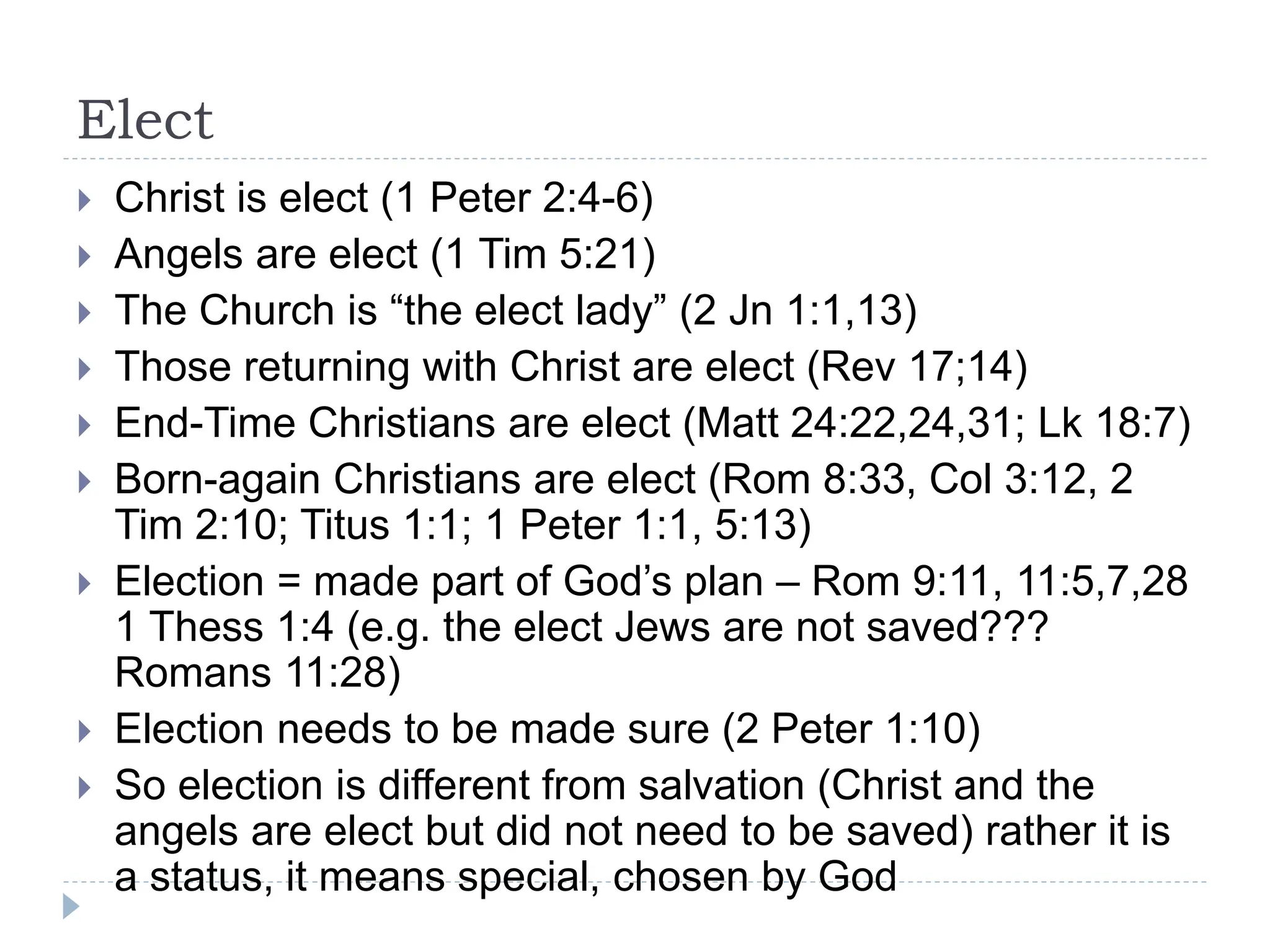 Elect
 Christ is elect (1 Peter 2:4-6)
 Angels are elect (1 Tim 5:21)
 The Church is “the elect lady” (2 Jn 1:1,13)
 Those returning with Christ are elect (Rev 17;14)
 End-Time Christians are elect (Matt 24:22,24,31; Lk 18:7)
 Born-again Christians are elect (Rom 8:33, Col 3:12, 2
Tim 2:10; Titus 1:1; 1 Peter 1:1, 5:13)
 Election = made part of God’s plan – Rom 9:11, 11:5,7,28
1 Thess 1:4 (e.g. the elect Jews are not saved???
Romans 11:28)
 Election needs to be made sure (2 Peter 1:10)
 So election is different from salvation (Christ and the
angels are elect but did not need to be saved) rather it is
a status, it means special, chosen by God
 
