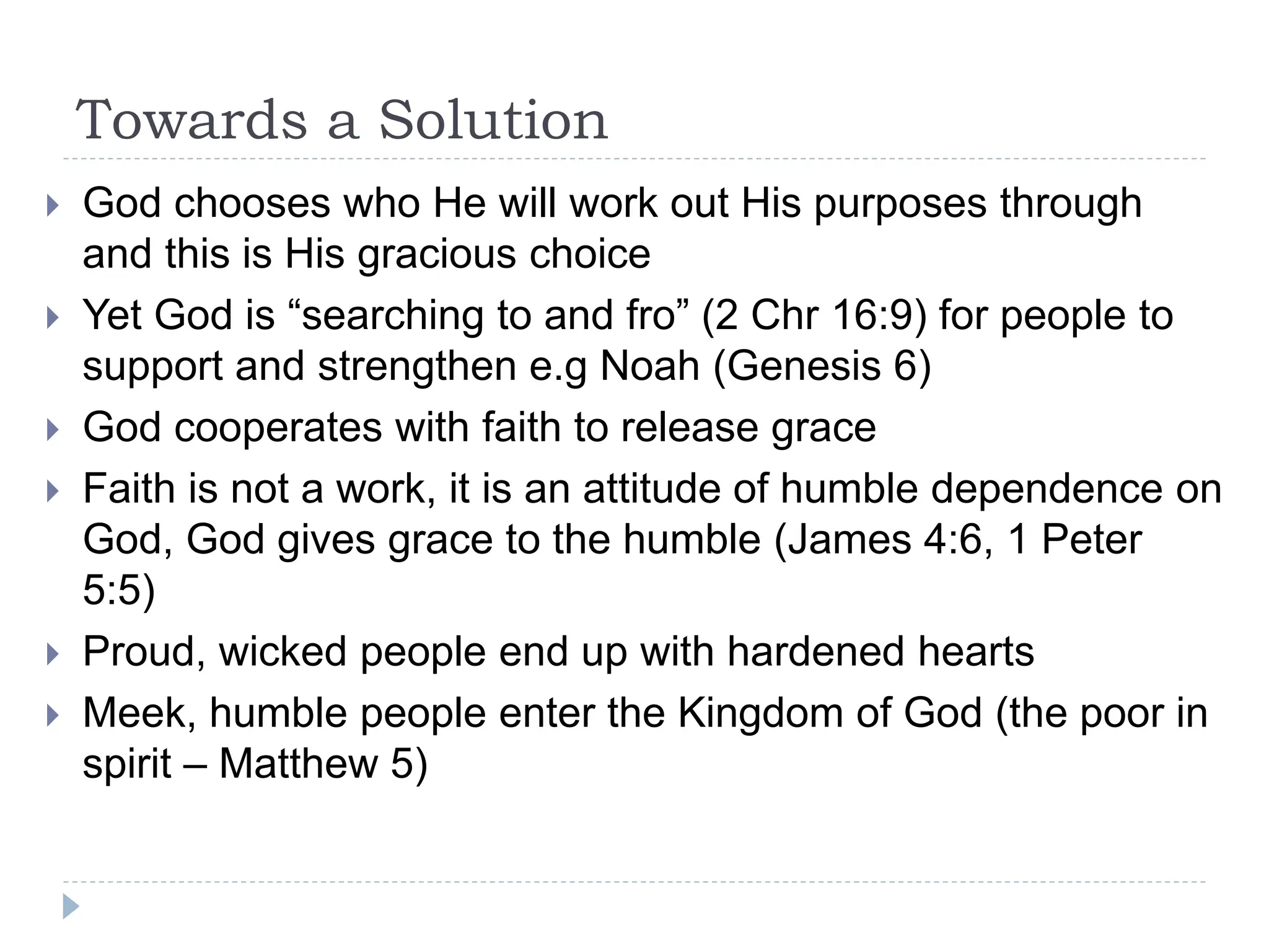 Towards a Solution
 God chooses who He will work out His purposes through
and this is His gracious choice
 Yet God is “searching to and fro” (2 Chr 16:9) for people to
support and strengthen e.g Noah (Genesis 6)
 God cooperates with faith to release grace
 Faith is not a work, it is an attitude of humble dependence on
God, God gives grace to the humble (James 4:6, 1 Peter
5:5)
 Proud, wicked people end up with hardened hearts
 Meek, humble people enter the Kingdom of God (the poor in
spirit – Matthew 5)
 