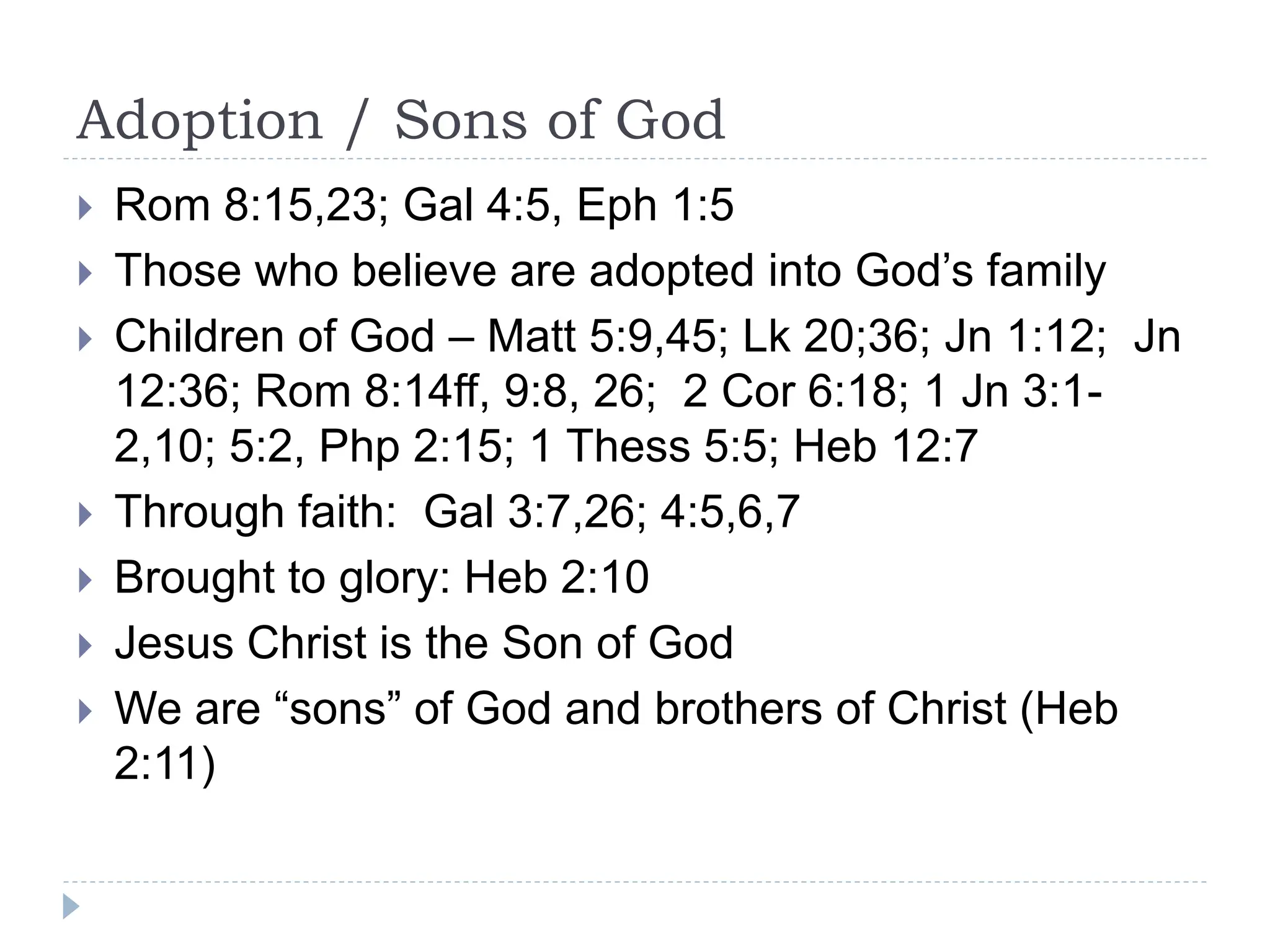 Adoption / Sons of God
 Rom 8:15,23; Gal 4:5, Eph 1:5
 Those who believe are adopted into God’s family
 Children of God – Matt 5:9,45; Lk 20;36; Jn 1:12; Jn
12:36; Rom 8:14ff, 9:8, 26; 2 Cor 6:18; 1 Jn 3:1-
2,10; 5:2, Php 2:15; 1 Thess 5:5; Heb 12:7
 Through faith: Gal 3:7,26; 4:5,6,7
 Brought to glory: Heb 2:10
 Jesus Christ is the Son of God
 We are “sons” of God and brothers of Christ (Heb
2:11)
 