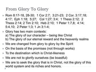 From Glory To Glory
 Rom 8:17-18, 28-30; 1 Cor 2:7; 3:21-23; 2 Cor. 3:17,18;
4:17; Eph 1:18; 5:27; Col 1:27; 3:4; 1 Thess 2:12; 2
Thess 2:14; 2 Tim 2:10; Heb 2:10; 1 Peter 1:7,8; 4:14;
5:4,10; 2 Peter 1;3; 1 Jn 3:1-4;
 Glory has two main contexts:
a) The glory of our character – being like Christ
b) The glory of our eternal reward and the heavenly realms
 We are changed from glory to glory by the Spirit
 On the basis of the promises (not through works)
 To the destination which is Christ-likeness
 We are not to glorify ourselves (be boastful)
 We are to seek the glory that is in Christ, not the glory of this
world system and its riches and honors.
 