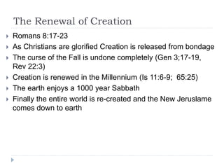 The Renewal of Creation
 Romans 8:17-23
 As Christians are glorified Creation is released from bondage
 The curse of the Fall is undone completely (Gen 3;17-19,
Rev 22:3)
 Creation is renewed in the Millennium (Is 11:6-9; 65:25)
 The earth enjoys a 1000 year Sabbath
 Finally the entire world is re-created and the New Jeruslame
comes down to earth
 