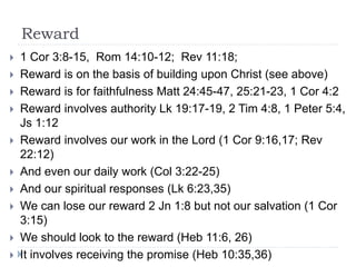 Reward
 1 Cor 3:8-15, Rom 14:10-12; Rev 11:18;
 Reward is on the basis of building upon Christ (see above)
 Reward is for faithfulness Matt 24:45-47, 25:21-23, 1 Cor 4:2
 Reward involves authority Lk 19:17-19, 2 Tim 4:8, 1 Peter 5:4,
Js 1:12
 Reward involves our work in the Lord (1 Cor 9:16,17; Rev
22:12)
 And even our daily work (Col 3:22-25)
 And our spiritual responses (Lk 6:23,35)
 We can lose our reward 2 Jn 1:8 but not our salvation (1 Cor
3:15)
 We should look to the reward (Heb 11:6, 26)
 It involves receiving the promise (Heb 10:35,36)
 