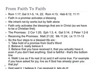 From Faith To Faith
 Rom 1:17; Gal 3:1-5, 14, 22; Rom 4:13; Heb 6:12; 11:11
 Faith in a promise activates a blessing
 We inherit not by works but by faith alone
 Faith only activates the blessings that are in Christ (so we have
to be a Christian first)
 The Promises: 2 Cor 1:20; Eph 1:3, 4; Gal 3:14; 2 Peter 1:2-8
 Receiving the Promises: Matt 21:22; Mk 11:24; Lk 11:11-13
 So the four steps to a blessed life are :
1. Take hold of a promise from God's Word
2. Believe it, really believe it
3. Believe that you have received it, that you actually have it,
even if you don't feel anything. God is faithful - that's the bottom
line
4. Walk! Live as if its real (it is) and it will come true. For example
if you have asked for joy, live as if God has already given you
that joy!
 