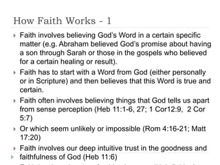 How Faith Works - 1
 Faith involves believing God’s Word in a certain specific
matter (e.g. Abraham believed God’s promise about having
a son through Sarah or those in the gospels who believed
for a certain healing or result).
 Faith has to start with a Word from God (either personally
or in Scripture) and then believes that this Word is true and
certain.
 Faith often involves believing things that God tells us apart
from sense perception (Heb 11:1-6, 27; 1 Cor12:9, 2 Cor
5:7)
 Or which seem unlikely or impossible (Rom 4:16-21; Matt
17:20)
 Faith involves our deep intuitive trust in the goodness and
faithfulness of God (Heb 11:6)
 