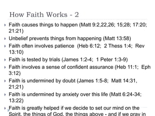 How Faith Works - 2
 Faith causes things to happen (Matt 9:2,22,26; 15;28; 17:20;
21:21)
 Unbelief prevents things from happening (Matt 13:58)
 Faith often involves patience (Heb 6:12; 2 Thess 1:4; Rev
13:10)
 Faith is tested by trials (James 1:2-4; 1 Peter 1:3-9)
 Faith involves a sense of confident assurance (Heb 11:1; Eph
3:12)
 Faith is undermined by doubt (James 1:5-8; Matt 14:31,
21;21)
 Faith is undermined by anxiety over this life (Matt 6:24-34;
13:22)
 Faith is greatly helped if we decide to set our mind on the
Spirit, the things of God, the things above - and if we pray in
 