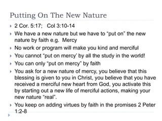 Putting On The New Nature
 2 Cor. 5:17; Col 3:10-14
 We have a new nature but we have to “put on” the new
nature by faith e.g. Mercy
 No work or program will make you kind and merciful
 You cannot “put on mercy’ by all the study in the world!
 You can only “put on mercy” by faith
 You ask for a new nature of mercy, you believe that this
blessing is given to you in Christ, you believe that you have
received a merciful new heart from God, you activate this
by starting out a new life of merciful actions, making your
new nature “real”.
 You keep on adding virtues by faith in the promises 2 Peter
1:2-8
 