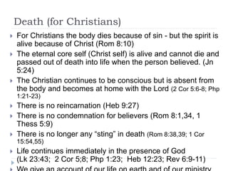 Death (for Christians)
 For Christians the body dies because of sin - but the spirit is
alive because of Christ (Rom 8:10)
 The eternal core self (Christ self) is alive and cannot die and
passed out of death into life when the person believed. (Jn
5:24)
 The Christian continues to be conscious but is absent from
the body and becomes at home with the Lord (2 Cor 5:6-8; Php
1:21-23)
 There is no reincarnation (Heb 9:27)
 There is no condemnation for believers (Rom 8:1,34, 1
Thess 5:9)
 There is no longer any “sting” in death (Rom 8:38,39; 1 Cor
15:54,55)
 Life continues immediately in the presence of God
(Lk 23:43; 2 Cor 5;8; Php 1:23; Heb 12:23; Rev 6:9-11)
 